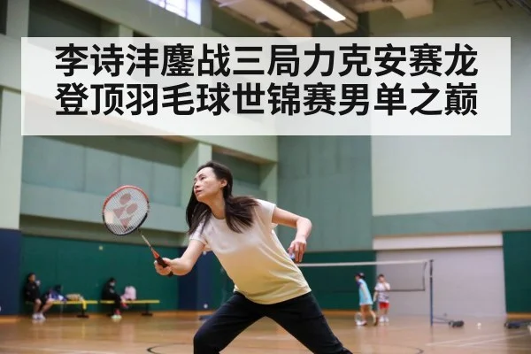 李诗沣鏖战三局力克安赛龙登顶羽毛球世锦赛男单之巅